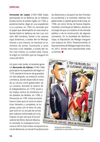 14
ESPECIAL
Fernando de Leyba (1734-1780) había
participado en la defensa de La Habana
(Cuba) contra el asedio inglés, en 1762, y,
posteriormente, llegó en una expedición
a La Luisiana, en 1769. Es conocido por
el papel que desempeñó en esta Guerra,
donde lideró la defensa de San Luis con
solo 300 hombres, frente a los casacas
rojas británicos, a orillas del río Misisipi.
Gracias a esa victoria, se mantuvo el su-
ministro de armas, municiones y otros
recursos a los rebeldes, a través del río.
Por este motivo, su ciudad natal, Ceuta,
le erigió un monolito que se inauguró en
marzo de 2019.
Un poco más tarde, el teniente gene-
ral Bernardo de Gálvez (1746-1786)
participó en la expedición de Argel, en
1775, donde le hirieron de gravedad.
Un año después, se embarcó rumbo
a América, donde desarrolló el resto
de su carrera como gobernador de
La Luisiana. Durante la Guerra de
la Independencia, en 1779, envió a
las tropas contra los británicos en
las batallas de Mobila, en 1780, y
Pensacola, en 1781. Estas acciones
fueron clave para la victoria sobre
Gran Bretaña y completan la le-
yenda, junto con el lema Yo solo,
que lució en su escudo de armas
(por haberse enfrentado así a las
tropas). Es por eso que el ex pre-
sidente de EEUU, Barack Obama,
le concedió la ciudadanía hono-
raria en 2014. Este militar conquistó el ca-
nal de Bahamas, la isla de Providencia (en
las Bahamas) y recuperó las dos Floridas
(la occidental y la oriental). Además, fue
gobernador y capitán general de Cuba, en
1784; así como Virrey de Nueva España.
También contribuyó en México, donde se
encargó de que se instalara el alumbrado
público o de la construcción de algunas
carreteras. En la localidad de Machara-
viaya, la Diputación de Málaga inauguró
una estatua en 2014. Posteriormente, el
Ayuntamiento de Málaga erigió otra obra,
en 2017, donde está representada toda
su familia. ¢
Ilustración de Esteban,
publicada en el periódico Tierra nº 234
 