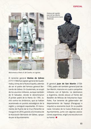 ESPECIAL
	 15
El teniente general Matías de Gálvez
(1717-1784) fue capitán general de Guate-
mala y virrey de la Nueva España, además
de ser el padre del famoso general Ber-
nardo de Gálvez. En Guatemala, se ocupó
de los asuntos militares, aunque también
de El Salvador, donde le denominaron
El primer padre de la Patria. En 1781, lu-
chó contra los británicos, que se habían
acantonado en puntos estratégicos de la
región y consiguió expulsarles. El monu-
mento de Puerto de la Cruz (Tenerife) se
inauguró en 2016, gracias a la iniciativa de
la Asociación Bernardo de Gálvez, apoya-
da por el Ayuntamiento.
El general Juan de San Martín (1728-
1796), padre del también general José de
San Martín, intervino en cuatro campañas
militares con el Ejército. Le destinaron
a Argentina, donde estuvo al frente del
Batallón de Milicias de Voluntarios Espa-
ñoles. Fue teniente de gobernador del
departamento de Yapeyú (Paraguay) e
impulsó su economía local. En su pueblo
natal, Cervatos de la Cueza (Palencia), el
Ayuntamiento, junto con algunas asocia-
ciones argentinas, erigió una escultura en
su honor. ¢
Monumento a Pedro R. del Castillo, en Logroño
Estatua del capitán
Juan de San Martín,
en Cervatos de la Cueza
(Palencia)
 