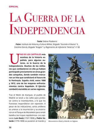 16
ESPECIAL
Texto: Selene Pisabarro
Fotos: Instituto de Historia y Cultura Militar, Brigada "Guzmán el Bueno" X,
Carolina García, Brigada "Aragón" I y Regimiento de Infantería "América" nº 66
U
NO DE LOS CAPÍTULOS más
excelsos de la historia es-
pañola, para algunos au-
tores, es la Guerra de la
Independencia. Muchos de los milita-
res que combatieron en ella ya habían
participado previamente en otras gran-
des campañas, donde también marca-
ron un hito que condicionó el futuro de
la Península. España vivió, entre 1808
y 1812, uno de los mayores enfrenta-
mientos contra Napoleón. El Ejército
combatió escindido en varias regiones.
Tras el Motín de Aranjuez, el pueblo de
Madrid se lanzó a las calles para protes-
tar contra la incertidumbre, a lo que los
franceses respondieron con represión. A
pesar de las indicaciones, varios artilleros
se unieron a la insurrección y se encerra-
ron en el Parque de Monteleón para rendir
batalla a las tropas napoleónicas. Los capi-
tanes Luis Daoíz (1767-1808) y Pedro Ve-
larde (1779-1808) se pusieron al mando y Monumento a Daoíz y Velarde, en Segovia.
 