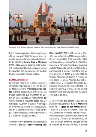 17
fueron los protagonistas del levantamiento
el 2 de mayo de 1808. Aunque menos co-
nocido que ellos, también acudió el tenien-
te de Infantería Jacinto Ruiz y Mendoza
(1779-1809), quien a pesar de estar enfer-
mo combatió junto a sus compañeros. Los
tres cuentan con monumentos en Madrid,
Sevilla, Santander, Ceuta o Segovia.
BATALLA DE BAILÉN
La primera victoria en toda Europa sobre
el Ejército napoleónico fue el 19 de julio
de 1808. El general Francisco Javier Cas-
taños (1758-1852) estuvo al frente de las
tropas españolas que triunfaron en Bai-
lén. En esta localidad, un monumento del
Ayuntamiento le recuerda desde 1897, y
la Brigada “Guzmán el Bueno” X participa
en el homenaje anualmente. Después, lu-
chó en la batalla de Tudela (donde perdió
por falta de medios), en la de Somosierra
y el asedio de Burgos, en 1812.
También estuvo presente en aquella gran
victoria el general Teodoro Reding Von
Biberegg (1755-1809), al frente de la Divi-
sión que se formó en Málaga para defen-
der la región militar. Anteriormente, había
participado en las campañas del Rosellón,
Menorca y Portugal. Surgió, por iniciativa
popular (costeada por el Ayuntamiento y
particulares), la idea de recordarle con un
monumento en Bailén y, desde 2008, la
Brigada “Guzmán el Bueno” X realiza un
acto todos los años. Además, fue gober-
nador militar y corregidor de Málaga, ga-
nándose el cariño de sus habitantes con
su buen hacer y, por eso, en esta ciudad
también tiene una figura que se inauguró
en octubre de 2019.
A las órdenes del general Castaños se
pusieron los generales Rafael Menacho
(1766-1811) y José de San Martín (1778-
1850) en la batalla de Bailén. Antes de
esta contienda, Menacho había participa-
do en la campaña del Rosellón, el Sitio de
Gibraltar y la Guerra de las Naranjas, en
1801. Después, defendió Badajoz, donde
le hirieron de muerte. Por eso, la ciudad
Homenaje de la Brigada "Guzmán el Bueno" X al general Francisco Javier Castaños en Bailén (Jaén)
 