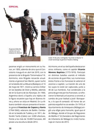 18
ESPECIAL
Así mismo, en el sur de España destacaron
otros militares, como el capitán Vicente
Moreno Baptista (1773-1810). Participó
en distintas batallas usando el método
de acciones de guerrillas; sus numerosos
éxitos frente a los franceses le valieron el
ascenso a capitán. La traición de uno de
los suyos le costó ser capturado, junto a
40 de sus hombres. Fue condenado a la
pena de garrote por los franceses. Le ofre-
cieron la libertad y el ascenso a coronel, a
cambio de jurar lealtad a José I Bonapar-
te, a lo que él contestó: «El honor de un
patriota español no se vende». En 1910, el
Ayuntamiento de Antequera (Málaga) eri-
gió una efigie para honrarle, igual que el
de Málaga, donde el Grupo de Regulares
de Melilla nº 52 (heredero del Regimiento
de Infantería de Málaga) le rindió home-
naje en marzo de 2013.
pacense erigió un monumento en su ho-
nor, en 1893, además de otro que el Con-
sistorio inauguró en abril de 2019, con la
presencia de la Brigada “Extremadura” XI.
Asimismo, esta Brigada recuerda anual-
mente al general San Martín, quien luchó
en la batalla de La Albuera (Badajoz), el 16
de mayo de 1811. Inició su carrera militar
en las batallas de Orán y Melilla, además
de en la Guerra de las Naranjas. En 1960,
Argentina donó a España una réplica de
la figura ecuestre que hay en Buenos Ai-
res y ahora se sitúa en Madrid. En La Al-
buera también estuvo presente el tenien-
te general Francisco de Copons y Navia
(1764-1842), veterano de Bailén. Comba-
tió en la batalla de Tudela y, en 1811, de-
fendió Tarifa (Cádiz) con 3.000 efectivos,
frente a los más de 10.000 franceses. Allí
posee una escultura desde 2012.
El general Morillo
cuenta con una
estatua en Zamora
Cada 19 de julio, la Brigada "Guzmán el Bueno" X
rinde homenaje al general Teodoro Reding
 
