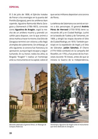 20
ESPECIAL
El 3 de julio de 1808, el Ejército trataba
de frenar a los enemigos en la puerta del
Portillo (Zaragoza), pero los artilleros iban
cayendo. Agustina Raimunda María Zara-
goza y Domenech (1786-1857), conocida
como Agustina de Aragón, cogió la me-
cha de un artillero muerto y prendió un
cañón para disparar, con lo que animó a
otros maños a hacer lo mismo. Ese Sitio de
Zaragoza terminó con victoria y ella llegó
al empleo de subteniente. Sin embargo, al
año siguiente, la victoria fue francesa y la
apresaron; aunque logró escapar y seguir
luchando. En su honor, todos los años, la
Brigada “Aragón” I realiza un homenaje
ante su monumento en la capital, sobre el
que varias militares depositan una corona
de flores.
La defensa de Salamanca se cernió en tor-
no a dos personajes. El general Andrés
Pérez de Herrasti (1750-1818) tiene su
recuerdo allí y en Ciudad Rodrigo. Luchó
en la batalla de Tudela y de Tamames, en
1809, y dirigió las tropas durante el Sitio
de Ciudad Rodrigo, en 1810. También par-
ticipó en la expedición de Argel y el Sitio
de Gibraltar. Julián Sánchez, El Charro
(1774-1832) combatió en la campaña del
Rosellón, en 1793, y fue preso de los fran-
ceses durante 18 meses, antes de que se
iniciara la Guerra de la Independencia,
Monolito dedicado al general Amor, en Revenga de
Campos (Palencia)
Homenaje a Agustina de Aragón ante el monumento
que tiene dedicado en Zaragoza
 