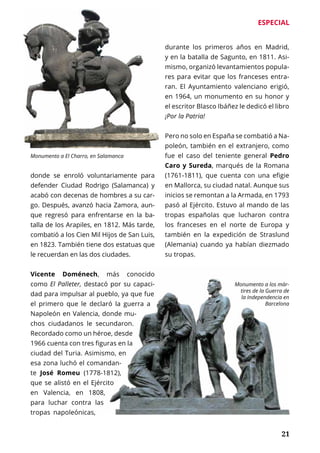 ESPECIAL
	 21
donde se enroló voluntariamente para
defender Ciudad Rodrigo (Salamanca) y
acabó con decenas de hombres a su car-
go. Después, avanzó hacia Zamora, aun-
que regresó para enfrentarse en la ba-
talla de los Arapiles, en 1812. Más tarde,
combatió a los Cien Mil Hijos de San Luis,
en 1823. También tiene dos estatuas que
le recuerdan en las dos ciudades.
Vicente Doménech, más conocido
como El Palleter, destacó por su capaci-
dad para impulsar al pueblo, ya que fue
el primero que le declaró la guerra a
Napoleón en Valencia, donde mu-
chos ciudadanos le secundaron.
Recordado como un héroe, desde
1966 cuenta con tres figuras en la
ciudad del Turia. Asimismo, en
esa zona luchó el comandan-
te José Romeu (1778-1812),
que se alistó en el Ejército
en Valencia, en 1808,
para luchar contra las
tropas napoleónicas,
durante los primeros años en Madrid,
y en la batalla de Sagunto, en 1811. Asi-
mismo, organizó levantamientos popula-
res para evitar que los franceses entra-
ran. El Ayuntamiento valenciano erigió,
en 1964, un monumento en su honor y
el escritor Blasco Ibáñez le dedicó el libro
¡Por la Patria!
Pero no solo en España se combatió a Na-
poleón, también en el extranjero, como
fue el caso del teniente general Pedro
Caro y Sureda, marqués de la Romana
(1761-1811), que cuenta con una efigie
en Mallorca, su ciudad natal. Aunque sus
inicios se remontan a la Armada, en 1793
pasó al Ejército. Estuvo al mando de las
tropas españolas que lucharon contra
los franceses en el norte de Europa y
también en la expedición de Straslund
(Alemania) cuando ya habían diezmado
su tropas.
Monumento a El Charro, en Salamanca
Monumento a los már-
tires de la Guerra de
la Independencia en
Barcelona
 