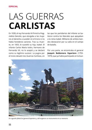 22
ESPECIAL
LAS GUERRAS
CARLISTAS
En 1830, el rey Fernando VII firmó la Prag-
mática Sanción, que otorgaba a las muje-
res el derecho a suceder en el trono si no
había herederos varones. Tras su muer-
te, en 1833, le sucedió su hija, Isabel. El
infante Carlos María Isidro, hermano de
Fernando VII, no lo aceptó y se declaró
como su legítimo sucesor. La pugna por
el trono desató tres Guerras Carlistas, en
las que los partidarios del infante se ba-
tieron contra los liberales que apoyaban
a la reina Isabel. Militares de ambos ban-
dos destacaron por su valía en el campo
de batalla.
Por una parte, se encontraba el general
Joaquín Baldomero Espartero (1793-
1879), que ya había participado en la Gue-
En Logroño falleció el general Espartero, y allí erigieron un monumento en su memoria
 