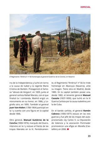 ESPECIAL
	 23
rra de la Independencia y luchó en torno
a la causa de Isabel y la regente María
Cristina de Borbón. Protagonizó el famo-
so “abrazo de Vergara”, en 1839, junto al
general carlista Rafael Maroto, con el que
finalizó la I contienda. Madrid erigió un
monumento en su honor, en 1886, y Lo-
groño otro, en 1895. También el general
Juan Van-Halen (1788-1864) participó en
la I y cuenta con una figura en la capital
desde 1846.
Otro general, Manuel Gutiérrez de la
Concha (1808-1874), marqués del Duero,
intervino en la I y estuvo al frente de las
tropas liberales en la III. Periódicamen-
te, el Regimiento “América” nº 66 le rinde
homenaje en Abarzuza (Navarra), ante
su imagen. Tiene otra en Madrid, desde
1885. En la capital también posee una,
desde 1882, el teniente general Manuel
Cassola (1837-1890), que luchó en la III
Guerra Carlista por la causa isabelina y en
la de Cuba.
En el bando carlista, el general Ramón
Cabrera (1806-1877) estuvo en las tres
guerras y fue jefe de las tropas del auto-
proclamado rey Carlos V. La Diputación
de Valencia y la asociación Portmader
promovieron una efigie en Morella (Cas-
tellón), en 2006. ¢
El Regimiento "América" nº 66 homenajea al general Gutiérrez de la Concha, en Navarra
 
