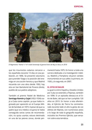 ESPECIAL
	 25
que los insurrectos cubanos cercaron a
los españoles durante 13 días en esa po-
blación, en 1896. Se presentó voluntario
para prender fuego a la posición del ene-
migo en una acción heroica y que Madrid
recuerda con una obra desde 1902; hay
otra en San Bartolomé de Pinares (Ávila),
pueblo de sus padres adoptivos.
También el premio Nobel de Medicina
Santiago Ramón y Cajal (1852-1934) via-
jó a Cuba como capitán, ya que había in-
gresado por oposición en el Cuerpo Mili-
tar de Sanidad, en 1873. A pesar de que su
padre (que era médico cirujano) le había
conseguido varias cartas de recomenda-
ción, no quiso usarlas; estuvo destinado
en una de las peores zonas, donde per-
maneció hasta 1875. En honor a toda una
carrera dedicada a la investigación médi-
ca, Madrid y Pamplona situaron sendos
monumentos en sus calles: la primera, en
1926, y la segunda, en 2007.
EL SITIO DE BALER
La guerra entre España y Estados Unidos
por Cuba se extendió a Filipinas, también
en 1898. Si un episodio destaca es el Si-
tio de Baler, del que se han cumplido 120
años en 2019. En honor a esta efeméri-
des, el Ejército de Tierra ha conmemo-
rado durante todo el año la gesta de Los
últimos de Filipinas, con numerosos actos
a lo largo de toda la geografía española,
incluidos los Premios Ejército, que versa-
ron sobre esta temática.
El Regimiento "Palma" nº 47 rindió homenaje al general Vara de Rey en Ibiza, en 2018
 