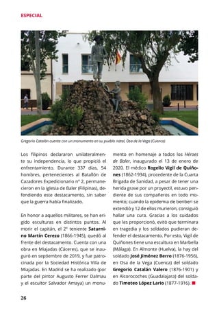 26
ESPECIAL
Los filipinos declararon unilateralmen-
te su independencia, lo que propició el
enfrentamiento. Durante 337 días, 54
hombres, pertenecientes al Batallón de
Cazadores Expedicionario nº 2, permane-
cieron en la iglesia de Baler (Filipinas), de-
fendiendo este destacamento, sin saber
que la guerra había finalizado.
En honor a aquellos militares, se han eri-
gido esculturas en distintos puntos. Al
morir el capitán, el 2º teniente Saturni-
no Martín Cerezo (1866-1945), quedó al
frente del destacamento. Cuenta con una
obra en Miajadas (Cáceres), que se inau-
guró en septiembre de 2019, y fue patro-
cinada por la Sociedad Histórica Villa de
Miajadas. En Madrid se ha realizado (por
parte del pintor Augusto Ferrer Dalmau
y el escultor Salvador Amaya) un monu-
mento en homenaje a todos los Héroes
de Baler, inaugurado el 13 de enero de
2020. El médico Rogelio Vigil de Quiño-
nes (1862-1934), procedente de la Cuarta
Brigada de Sanidad, a pesar de tener una
herida grave por un proyectil, estuvo pen-
diente de sus compañeros en todo mo-
mento; cuando la epidemia de beriberi se
extendió y 12 de ellos murieron, consiguió
hallar una cura. Gracias a los cuidados
que les proporcionó, evitó que terminara
en tragedia y los soldados pudieran de-
fender el destacamento. Por esto, Vigil de
Quiñones tiene una escultura en Marbella
(Málaga). En Almonte (Huelva), la hay del
soldado José Jiménez Berro (1876-1956),
en Osa de la Vega (Cuenca) del soldado
Gregorio Catalán Valero (1876-1901) y
en Alcorocoches (Guadalajara) del solda-
do Timoteo López Lario (1877-1916). ¢
Gregorio Catalán cuenta con un monumento en su pueblo natal, Osa de la Vega (Cuenca)
 