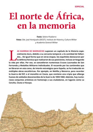 ESPECIAL
	 27
El norte de África,
en la memoria
L
AS GUERRAS DE MARRUECOS suponen un capítulo de la Historia espe-
cialmente duro, debido a su cercanía temporal, a la cantidad de falleci-
dos… De igual forma que en otras etapas, los españoles destacaron por
la defensa heroica que realizaron de sus posiciones, incluso arriesgando
la vida por ellas. Por eso, se concedieron numerosas Cruces Laureadas de San
Fernando y Medallas Militares Individuales. El recuerdo por las contiendas que
se libraron en esta zona, de interés estratégico para España, se ha traducido en
múltiples obras escultóricas. Por ejemplo, en Melilla y Menorca, para recordar
la Guerra del Rif; o el monolito en Ceuta, que contiene una cripta que alberga
huesos de soldados desconocidos de la Guerra de 1859-1860. Además, hay nume-
rosos conjuntos artísticos en homenaje a sus ciudadanos, en lugares como La
Coruña, Ceuta o Vizcaya.
Texto: Selene Pisabarro
Fotos: Stte. José Hontiyuelo (DECET), Instituto de Historia y Cultura Militar
y Academia General Militar
 
