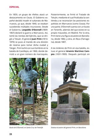 28
ESPECIAL
En 1859, un grupo de rifeños atacó un
destacamento en Ceuta. El Gobierno es-
pañol decidió invadir el sultanato de Ma-
rruecos, ya que, desde 1840, se estaban
sucediendo múltiples incursiones. Desde
el Gobierno, Leopoldo O’Donnell (1809-
1867) declaró la guerra a Marruecos. Así,
tomó las riendas del Ejército, que se diri-
gió a Tetuán. El general Juan Prim (1814-
1870) se puso al mando de una división
de reserva para tomar dicha ciudad y
Tánger. Prim luchó con sus hombres en la
batalla de Castillejos, en 1860, donde de-
rrotó a un gran número de marroquíes.
Posteriormente, se firmó el Tratado de
Tetuán, mediante el cual finalizaba la con-
tienda y se reconocían las posiciones es-
pañolas en Marruecos (como Ceuta). Por
una parte, O’Donnell cuenta con un busto
en Tenerife, además del que existe en su
propio mausoleo, en Madrid. Por la otra,
Prim tiene una figura ecuestre en Barcelo-
na, desde 1882, y otra, en Reus (Tarrago-
na), desde 1887.
A las órdenes de Prim en esa batalla, es-
tuvo el general Arsenio Martínez Cam-
pos (1831-1900). Después participó en
Busto de O'Donnell, en Santa Cruz de Tenerife Estatua ecuestre del general Prim, en Barcelona
 