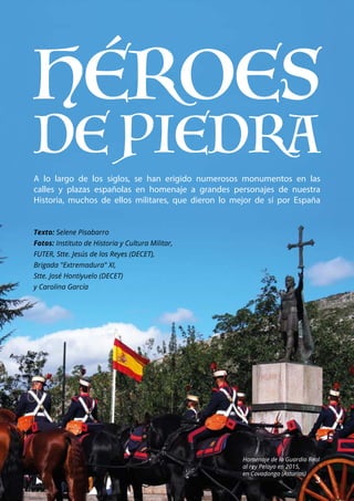 ESPECIAL
	 3
A lo largo de los siglos, se han erigido numerosos monumentos en las
calles y plazas españolas en homenaje a grandes personajes de nuestra
Historia, muchos de ellos militares, que dieron lo mejor de sí por España
Texto: Selene Pisabarro
Fotos: Instituto de Historia y Cultura Militar,
FUTER, Stte. Jesús de los Reyes (DECET),
Brigada "Extremadura" XI,
Stte. José Hontiyuelo (DECET)
y Carolina García
Homenaje de la Guardia Real
al rey Pelayo en 2015,
en Covadonga (Asturias)
 