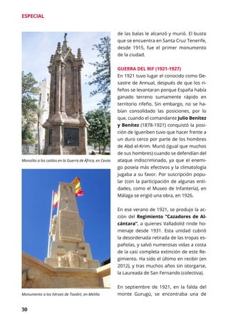 30
ESPECIAL
de las balas le alcanzó y murió. El busto
que se encuentra en Santa Cruz Tenerife,
desde 1915, fue el primer monumento
de la ciudad.
GUERRA DEL RIF (1921-1927)
En 1921 tuvo lugar el conocido como De-
sastre de Annual, después de que los ri-
feños se levantaran porque España había
ganado terreno sumamente rápido en
territorio rifeño. Sin embargo, no se ha-
bían consolidado las posiciones, por lo
que, cuando el comandante Julio Benítez
y Benítez (1878-1921) conquistó la posi-
ción de Igueriben tuvo que hacer frente a
un duro cerco por parte de los hombres
de Abd el-Krim. Murió (igual que muchos
de sus hombres) cuando se defendían del
ataque indiscriminado, ya que el enemi-
go poseía más efectivos y la climatología
jugaba a su favor. Por suscripción popu-
lar (con la participación de algunas enti-
dades, como el Museo de Infantería), en
Málaga se erigió una obra, en 1926.
En ese verano de 1921, se produjo la ac-
ción del Regimiento “Cazadores de Al-
cántara”, a quienes Valladolid rinde ho-
menaje desde 1931. Esta unidad cubrió
la desordenada retirada de las tropas es-
pañolas, y salvó numerosas vidas a costa
de la casi completa extinción de este Re-
gimiento. Ha sido el último en recibir (en
2012), y tras muchos años sin otorgarse,
la Laureada de San Fernando (colectiva).
En septiembre de 1921, en la falda del
monte Gurugú, se encontraba una de
Monolito a los caídos en la Guerra de África, en Ceuta
Monumento a los héroes de Taxdirt, en Melilla
 