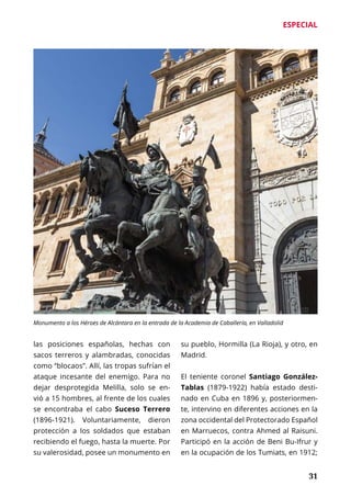 ESPECIAL
	 31
las posiciones españolas, hechas con
sacos terreros y alambradas, conocidas
como “blocaos”. Allí, las tropas sufrían el
ataque incesante del enemigo. Para no
dejar desprotegida Melilla, solo se en-
vió a 15 hombres, al frente de los cuales
se encontraba el cabo Suceso Terrero
(1896-1921). Voluntariamente, dieron
protección a los soldados que estaban
recibiendo el fuego, hasta la muerte. Por
su valerosidad, posee un monumento en
su pueblo, Hormilla (La Rioja), y otro, en
Madrid.
El teniente coronel Santiago González-
Tablas (1879-1922) había estado desti-
nado en Cuba en 1896 y, posteriormen-
te, intervino en diferentes acciones en la
zona occidental del Protectorado Español
en Marruecos, contra Ahmed al Raisuni.
Participó en la acción de Beni Bu-Ifrur y
en la ocupación de los Tumiats, en 1912;
Monumento a los Héroes de Alcántara en la entrada de la Academia de Caballería, en Valladolid
 