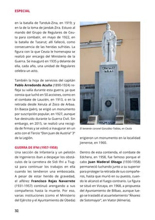 32
ESPECIAL
en la batalla de Tanduk-Zina, en 1919; y
en la de la loma de Jandak-Zira. Estuvo al
mando del Grupo de Regulares de Ceu-
ta para combatir, en mayo de 1922, en
la batalla de Tazarut; allí falleció, como
consecuencia de las heridas sufridas. La
figura con la que Ceuta le homenajea se
realizó por encargo del Ministerio de la
Guerra. Se inauguró en 1935 y delante de
ella, cada año, una unidad de Regulares
celebra un acto.
También la hoja de servicios del capitán
Pablo Arredondo Acuña (1890-1924) re-
fleja su valía durante esta guerra, ya que
consta que luchó en 50 acciones, como en
el combate de Laucién, en 1913, o en la
retirada desde Xeruta al Zoco de Arbaa.
En Baeza (Jaén), se erigió un monumento
por suscripción popular, en 1927, aunque
fue destruido durante la Guerra Civil. Sin
embargo, en 2015, se realizó una recogi-
da de firmas y se volvió a inaugurar en un
acto con el Tercio “Don Juan de Austria” 3º
de la Legión.
GUERRA DE IFNI (1957-1958)
Una sección de Infantería y un pelotón
de Ingenieros iban a despejar los obstá-
culos de la carretera de Sidi Ifni a Tiug-
sá para continuar los trabajos en ella
cuando les tendieron una emboscada.
A pesar de estar herido de gravedad,
el alférez Francisco Rojas Navarrete
(1931-1957) continuó arengando a sus
compañeros hasta la muerte. Por eso,
varias instituciones (como el Ministerio
del Ejército y el Ayuntamiento de Úbeda)
erigieron un monumento en la localidad
jienense, en 1960.
Dentro de esta contienda, el combate de
Edchera, en 1958, fue famoso porque el
cabo Juan Maderal Oleaga (1930-1958)
permaneció luchando junto a su superior
para proteger la retirada de sus compañe-
ros, hasta que murió en su puesto, cuan-
do le alcanzó el fuego contrario. La figura
se situó en Vizcaya, en 1968, a propuesta
del Ayuntamiento de Bilbao, aunque lue-
go se trasladó al acuartelamiento “Álvarez
de Sotomayor”, en Viator (Almería).
El teniente coronel González-Tablas, en Ceuta
 