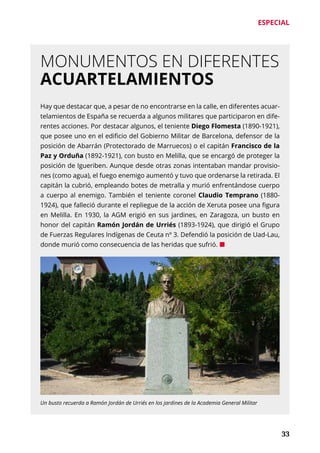 ESPECIAL
	 33
MONUMENTOS EN DIFERENTES
ACUARTELAMIENTOS
Hay que destacar que, a pesar de no encontrarse en la calle, en diferentes acuar-
telamientos de España se recuerda a algunos militares que participaron en dife-
rentes acciones. Por destacar algunos, el teniente Diego Flomesta (1890-1921),
que posee uno en el edificio del Gobierno Militar de Barcelona, defensor de la
posición de Abarrán (Protectorado de Marruecos) o el capitán Francisco de la
Paz y Orduña (1892-1921), con busto en Melilla, que se encargó de proteger la
posición de Igueriben. Aunque desde otras zonas intentaban mandar provisio-
nes (como agua), el fuego enemigo aumentó y tuvo que ordenarse la retirada. El
capitán la cubrió, empleando botes de metralla y murió enfrentándose cuerpo
a cuerpo al enemigo. También el teniente coronel Claudio Temprano (1880-
1924), que falleció durante el repliegue de la acción de Xeruta posee una figura
en Melilla. En 1930, la AGM erigió en sus jardines, en Zaragoza, un busto en
honor del capitán Ramón Jordán de Urriés (1893-1924), que dirigió el Grupo
de Fuerzas Regulares Indígenas de Ceuta nº 3. Defendió la posición de Uad-Lau,
donde murió como consecuencia de las heridas que sufrió. ¢
Un busto recuerda a Ramón Jordán de Urriés en los jardines de la Academia General Militar
 