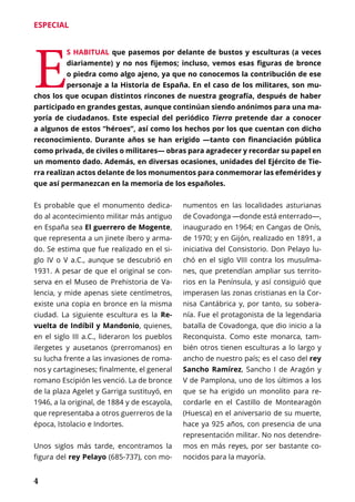 4
ESPECIAL
E
S HABITUAL que pasemos por delante de bustos y esculturas (a veces
diariamente) y no nos fijemos; incluso, vemos esas figuras de bronce
o piedra como algo ajeno, ya que no conocemos la contribución de ese
personaje a la Historia de España. En el caso de los militares, son mu-
chos los que ocupan distintos rincones de nuestra geografía, después de haber
participado en grandes gestas, aunque continúan siendo anónimos para una ma-
yoría de ciudadanos. Este especial del periódico Tierra pretende dar a conocer
a algunos de estos “héroes”, así como los hechos por los que cuentan con dicho
reconocimiento. Durante años se han erigido —tanto con financiación pública
como privada, de civiles o militares— obras para agradecer y recordar su papel en
un momento dado. Además, en diversas ocasiones, unidades del Ejército de Tie-
rra realizan actos delante de los monumentos para conmemorar las efemérides y
que así permanezcan en la memoria de los españoles.
Es probable que el monumento dedica-
do al acontecimiento militar más antiguo
en España sea El guerrero de Mogente,
que representa a un jinete íbero y arma-
do. Se estima que fue realizado en el si-
glo IV o V a.C., aunque se descubrió en
1931. A pesar de que el original se con-
serva en el Museo de Prehistoria de Va-
lencia, y mide apenas siete centímetros,
existe una copia en bronce en la misma
ciudad. La siguiente escultura es la Re-
vuelta de Indíbil y Mandonio, quienes,
en el siglo III a.C., lideraron los pueblos
ilergetes y ausetanos (prerromanos) en
su lucha frente a las invasiones de roma-
nos y cartagineses; finalmente, el general
romano Escipión les venció. La de bronce
de la plaza Agelet y Garriga sustituyó, en
1946, a la original, de 1884 y de escayola,
que representaba a otros guerreros de la
época, Istolacio e Indortes.
Unos siglos más tarde, encontramos la
figura del rey Pelayo (685-737), con mo-
numentos en las localidades asturianas
de Covadonga —donde está enterrado—,
inaugurado en 1964; en Cangas de Onís,
de 1970; y en Gijón, realizado en 1891, a
iniciativa del Consistorio. Don Pelayo lu-
chó en el siglo VIII contra los musulma-
nes, que pretendían ampliar sus territo-
rios en la Península, y así consiguió que
imperasen las zonas cristianas en la Cor-
nisa Cantábrica y, por tanto, su sobera-
nía. Fue el protagonista de la legendaria
batalla de Covadonga, que dio inicio a la
Reconquista. Como este monarca, tam-
bién otros tienen esculturas a lo largo y
ancho de nuestro país; es el caso del rey
Sancho Ramírez, Sancho I de Aragón y
V de Pamplona, uno de los últimos a los
que se ha erigido un monolito para re-
cordarle en el Castillo de Montearagón
(Huesca) en el aniversario de su muerte,
hace ya 925 años, con presencia de una
representación militar. No nos detendre-
mos en más reyes, por ser bastante co-
nocidos para la mayoría.
 
