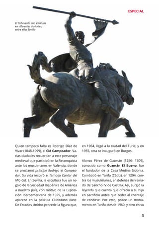 ESPECIAL
	 5
Quien tampoco falta es Rodrigo Díaz de
Vivar (1048-1099), el Cid Campeador. Va-
rias ciudades recuerdan a este personaje
medieval que participó en la Reconquista
ante los musulmanes en Valencia, donde
se proclamó príncipe Rodrigo el Campea-
dor. Su vida inspiró el famoso Cantar del
Mío Cid. En Sevilla, la escultura fue un re-
galo de la Sociedad Hispánica de América
a nuestro país, con motivo de la Exposi-
ción Iberoamericana de 1929, y además
aparece en la película Ciudadano Kane.
De Estados Unidos procede la figura que,
en 1964, llegó a la ciudad del Turia; y en
1955, otra se inauguró en Burgos.
Alonso Pérez de Guzmán (1256- 1309),
conocido como Guzmán El Bueno, fue
el fundador de la Casa Medina Sidonia.
Combatió en Tarifa (Cádiz), en 1294, con-
tra los musulmanes, en defensa del reina-
do de Sancho IV de Castilla. Así, surgió la
leyenda que cuenta que ofreció a su hijo
en sacrificio antes que ceder al chantaje
de rendirse. Por esto, posee un monu-
mento en Tarifa, desde 1960, y otro en su
El Cid cuenta con estatuas
en diferentes ciudades,
entre ellas Sevilla
 