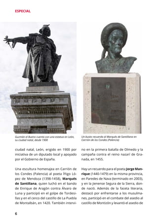 6
ESPECIAL
ciudad natal, León, erigido en 1900 por
iniciativa de un diputado local y apoyado
por el Gobierno de España.
Una escultura homenajea en Carrión de
los Condes (Palencia) al poeta Íñigo Ló-
pez de Mendoza (1398-1458), Marqués
de Santillana, quien luchó en el bando
de Enrique de Aragón contra Álvaro de
Luna y participó en el golpe de Tordesi-
llas y en el cerco del castillo de La Puebla
de Montalbán, en 1420. También intervi-
no en la primera batalla de Olmedo y la
campaña contra el reino nazarí de Gra-
nada, en 1455.
Hay un recuerdo para el poeta Jorge Man-
rique (1440-1479) en la misma provincia,
en Paredes de Nava (terminado en 2003),
y en la jienense Segura de la Sierra, don-
de nació. Además de la faceta literaria,
destacó por enfrentarse a los musulma-
nes, participó en el combate del asedio al
castillo de Montizón y levantó el asedio de
Guzmán el Bueno cuenta con una estatua en León,
su ciudad natal, desde 1900
Un busto recuerda al Marqués de Santillana en
Carrión de los Condes (Palencia)
 
