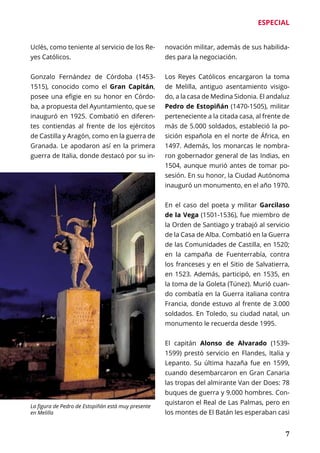 ESPECIAL
	 7
Uclés, como teniente al servicio de los Re-
yes Católicos.
Gonzalo Fernández de Córdoba (1453-
1515), conocido como el Gran Capitán,
posee una efigie en su honor en Córdo-
ba, a propuesta del Ayuntamiento, que se
inauguró en 1925. Combatió en diferen-
tes contiendas al frente de los ejércitos
de Castilla y Aragón, como en la guerra de
Granada. Le apodaron así en la primera
guerra de Italia, donde destacó por su in-
novación militar, además de sus habilida-
des para la negociación.
Los Reyes Católicos encargaron la toma
de Melilla, antiguo asentamiento visigo-
do, a la casa de Medina Sidonia. El andaluz
Pedro de Estopiñán (1470-1505), militar
perteneciente a la citada casa, al frente de
más de 5.000 soldados, estableció la po-
sición española en el norte de África, en
1497. Además, los monarcas le nombra-
ron gobernador general de las Indias, en
1504, aunque murió antes de tomar po-
sesión. En su honor, la Ciudad Autónoma
inauguró un monumento, en el año 1970.
En el caso del poeta y militar Garcilaso
de la Vega (1501-1536), fue miembro de
la Orden de Santiago y trabajó al servicio
de la Casa de Alba. Combatió en la Guerra
de las Comunidades de Castilla, en 1520;
en la campaña de Fuenterrabía, contra
los franceses y en el Sitio de Salvatierra,
en 1523. Además, participó, en 1535, en
la toma de la Goleta (Túnez). Murió cuan-
do combatía en la Guerra italiana contra
Francia, donde estuvo al frente de 3.000
soldados. En Toledo, su ciudad natal, un
monumento le recuerda desde 1995.
El capitán Alonso de Alvarado (1539-
1599) prestó servicio en Flandes, Italia y
Lepanto. Su última hazaña fue en 1599,
cuando desembarcaron en Gran Canaria
las tropas del almirante Van der Does: 78
buques de guerra y 9.000 hombres. Con-
quistaron el Real de Las Palmas, pero en
los montes de El Batán les esperaban casi
La figura de Pedro de Estopiñán está muy presente
en Melilla
 