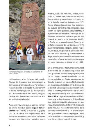 8
ESPECIAL
mil hombres, a las órdenes del capitán
Alonso de Alvarado, que combatieron y
derrotaron a los holandeses. Por esta de-
fensa histórica, la Brigada “Canarias” XVI
le rindió homenaje ante su monumento,
en Las Palmas de Gran Canaria, en julio
de este año. Se conmemoraba el 420º ani-
versario de esta batalla.
Aunque si hay un español que sea conoci-
do a nivel mundial, ese es Miguel de Cer-
vantes (1547-1616). El autor de El Quijote,
una de las obras más importantes de la
literatura universal, cuenta con múltiples
estatuas en diferentes ciudades, como
Madrid, Alcalá de Henares, Toledo, Valla-
dolid o Ciudad Real. Además de escritor,
fue un militar que combatió con los tercios
en la batalla naval de Lepanto, en 1571,
frente a las costas griegas. Esta experien-
cia supuso para él la más alta ocasión que
vieron los siglos pasados, los presentes, ni
esperan ver los venideros. Participó en di-
ferentes campañas militares por el Me-
diterráneo, como la de Navarino, Modón
o Corfú; en la expedición de Túnez y en
el fallido socorro de La Goleta, en 1574.
Cuando regresaba a España desde Nápo-
les, en 1575, los piratas le apresaron fren-
te a la costa catalana y le condujeron a
Argel, donde permaneció cautivo durante
cinco años. Cuatro veces intentó escapar
en vano, hasta que le liberaron, en 1580.
En la primavera de 1589, Inglaterra atacó
el noroeste de las costas españolas con
una gran flota. Envío a una pequeña parte
de las tropas, bajo el mando del conoci-
do corsario Francis Drake, a conquistar La
Coruña (a priori, un blanco fácil). Cuando
las mujeres participaban en la defensa de
la ciudad, ya que apenas quedaban hom-
bres, María Mayor Fernández de la Cáma-
ra y Pita (1565-1643), más conocida como
María Pita, cogió el arma de un soldado
muerto y se lanzó contra el único alférez
que había conseguido sobrepasar los mu-
ros y dirigía el asalto. Esto sirvió de acicate
para impulsar más la feroz defensa de la
ciudad y desmoralizar a las tropas ingle-
sas, que comenzaron su repliegue. La Co-
ruña le dedicó un monumento, en 1998, y
una de sus plazas más céntricas.
Homenaje al capitán Alvarado, en Las Palmas de
Gran Canaria
 