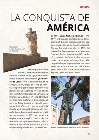 ESPECIAL
	 9
LA CONQUISTA DE
AMÉRICA
La labor que realizaron
los descubridores españoles en
América durante varios siglos, les ha me-
recido múltiples monumentos. Juan Pon-
ce de León (1460-1521) combatió en la
conquista de Granada en 1492. Le nom-
braron primer gobernador de Puerto Rico
(también de La Española), en 1508, donde
más tarde fundó la ciudad de San Juan. Su
figura destaca porque, en 1512, consiguió
permiso para explorar el área situada al
norte de Cuba, durante un periodo máxi-
mo de tres años, en el que descubrió la
Florida (en Estados Unidos) un año des-
pués. En su honor, en Palencia se erigió
un monumento, en 1971, ya que él era
originario de esa región. Los impulsores
de este homenaje fueron el poeta palenti-
no Roque Nieto Peña, y el escritor y políti-
co puertorriqueño Ernesto Juan Fonfrías.
En 1501, Vasco Núñez de Balboa (1475-
1519) se trasladó a Centroamérica, donde
promovió diversas expediciones. Por eso,
posee una efigie en su honor en Madrid.
No solo fue el descubridor, en 1513, del
océano Pacífico —entonces, lo denominó
“mar del Sur”—, sino que también explo-
ró el territorio de Panamá y fue su gober-
nador. La escultura se inauguró en 1954,
después de que se promoviera, dos años
antes, durante el transcurso del VI Con-
greso de la Unión Postal de las Américas y
España, celebrado en la capital.
Monumento
a Juan Ponce de León,
en Palencia
Madrid cuenta con una estatua de Núñez de Balboa
 