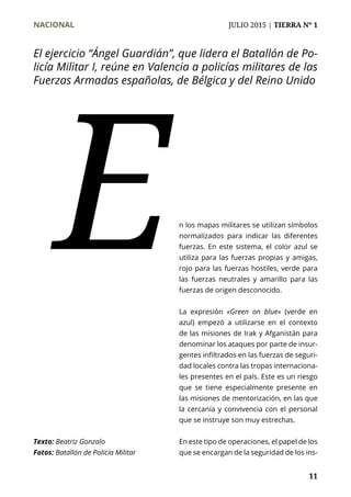 NACIONAL	 JULIO 2015 | TIERRA Nº 1
	 11
n los mapas militares se utilizan símbolos
normalizados para indicar las diferentes
fuerzas. En este sistema, el color azul se
utiliza para las fuerzas propias y amigas,
rojo para las fuerzas hostiles, verde para
las fuerzas neutrales y amarillo para las
fuerzas de origen desconocido.
La expresión «Green on blue» (verde en
azul) empezó a utilizarse en el contexto
de las misiones de Irak y Afganistán para
denominar los ataques por parte de insur-
gentes infiltrados en las fuerzas de seguri-
dad locales contra las tropas internaciona-
les presentes en el país. Este es un riesgo
que se tiene especialmente presente en
las misiones de mentorización, en las que
la cercanía y convivencia con el personal
que se instruye son muy estrechas.
En este tipo de operaciones, el papel de los
que se encargan de la seguridad de los ins-
E
Texto: Beatriz Gonzalo
Fotos: Batallón de Policía Militar
El ejercicio “Ángel Guardián”, que lidera el Batallón de Po-
licía Militar I, reúne en Valencia a policías militares de las
Fuerzas Armadas españolas, de Bélgica y del Reino Unido
 