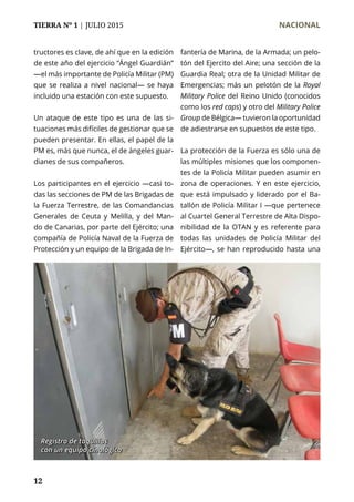 TIERRA Nº 1 | JULIO 2015 	 NACIONAL
12
tructores es clave, de ahí que en la edición
de este año del ejercicio “Ángel Guardián”
—el más importante de Policía Militar (PM)
que se realiza a nivel nacional— se haya
incluido una estación con este supuesto.
Un ataque de este tipo es una de las si-
tuaciones más difíciles de gestionar que se
pueden presentar. En ellas, el papel de la
PM es, más que nunca, el de ángeles guar-
dianes de sus compañeros.
Los participantes en el ejercicio —casi to-
das las secciones de PM de las Brigadas de
la Fuerza Terrestre, de las Comandancias
Generales de Ceuta y Melilla, y del Man-
do de Canarias, por parte del Ejército; una
compañía de Policía Naval de la Fuerza de
Protección y un equipo de la Brigada de In-
fantería de Marina, de la Armada; un pelo-
tón del Ejercito del Aire; una sección de la
Guardia Real; otra de la Unidad Militar de
Emergencias; más un pelotón de la Royal
Military Police del Reino Unido (conocidos
como los red caps) y otro del Military Police
Group de Bélgica— tuvieron la oportunidad
de adiestrarse en supuestos de este tipo.
La protección de la Fuerza es sólo una de
las múltiples misiones que los componen-
tes de la Policía Militar pueden asumir en
zona de operaciones. Y en este ejercicio,
que está impulsado y liderado por el Ba-
tallón de Policía Militar I —que pertenece
al Cuartel General Terrestre de Alta Dispo-
nibilidad de la OTAN y es referente para
todas las unidades de Policía Militar del
Ejército—, se han reproducido hasta una
Registro de taquillas
con un equipo cinológico
 