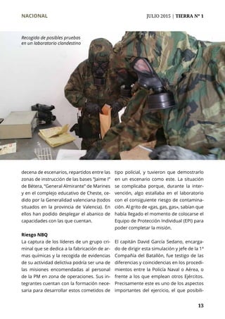 NACIONAL	 JULIO 2015 | TIERRA Nº 1
	 13
decena de escenarios, repartidos entre las
zonas de instrucción de las bases “Jaime I”
de Bétera, “General Almirante” de Marines
y en el complejo educativo de Cheste, ce-
dido por la Generalidad valenciana (todos
situados en la provincia de Valencia). En
ellos han podido desplegar el abanico de
capacidades con las que cuentan.
Riesgo NBQ
La captura de los líderes de un grupo cri-
minal que se dedica a la fabricación de ar-
mas químicas y la recogida de evidencias
de su actividad delictiva podría ser una de
las misiones encomendadas al personal
de la PM en zona de operaciones. Sus in-
tegrantes cuentan con la formación nece-
saria para desarrollar estos cometidos de
tipo policial, y tuvieron que demostrarlo
en un escenario como este. La situación
se complicaba porque, durante la inter-
vención, algo estallaba en el laboratorio
con el consiguiente riesgo de contamina-
ción. Al grito de «gas, gas, gas», sabían que
había llegado el momento de colocarse el
Equipo de Protección Individual (EPI) para
poder completar la misión.
El capitán David García Sedano, encarga-
do de dirigir esta simulación y jefe de la 1ª
Compañía del Batallón, fue testigo de las
diferencias y coincidencias en los procedi-
mientos entre la Policía Naval o Aérea, o
frente a los que emplean otros Ejércitos.
Precisamente este es uno de los aspectos
importantes del ejercicio, el que posibili-
Recogida de posibles pruebas
en un laboratorio clandestino
 