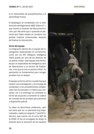 TIERRA Nº 1 | JULIO 2015 	 NACIONAL
14
ta el intercambio de procedimientos y el
aprendizaje mutuo.
El despliegue se completaba con la cola-
boración del Regimiento NBQ “Valencia” 1,
que montó su Estación de Descontamina-
ción; por ella tenía que ir pasando el per-
sonal que había estado en contacto con
posible material contaminado, después
de finalizar la intervención.
Parte del equipo
La integración dentro de un equipo de in-
vestigación especializado en armamento,
como son los WIT (Weapons Intelligence
Team) puede ser otro de los destinos de
un policía militar. Este Equipo está forma-
do por un especialista de Inteligencia, otro
de Operaciones y un tercero de Explosi-
vos, a los que se une un policía militar. Su
aportación es fundamental para recoger
pruebas tras un ataque.
El equipo se forma ad hoc cuando hay que
realizar una investigación, y se encarga de
comprobar si los procedimientos estable-
cidos han funcionado o si habría que revi-
sarlos, ver si el enemigo ha cambiado su
forma de actuación y mantener la cadena
de custodia de las pruebas para ponerlas
a disposición judicial.
Su labor es discriminar evidencias, «por
eso tiene que ser un personal muy espe-
cializado», explica el sargento 1º José Mª G.
Herrero, que cuenta con el curso WIT de
la OTAN. Él fue el encargado de dirigir la
estación para la actuación de los equipos
 