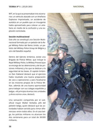 TIERRA Nº 1 | JULIO 2015 	 NACIONAL
16
WIT, en la que se presentaban tres escena-
rios: un vehículo atacado con un Artefacto
Explosivo Improvisado, un accidente de
autobús en un pueblo que un insurgente
había aprovechado para colocar un arte-
facto en medio de la confusión y una ex-
plosión controlada.
Sección multinacional
Este año se constituyó una Sección Multi-
nacional formada por un pelotón de la Ro-
yal Military Police del Reino Unido, un pe-
lotón del Military Police Group de Bélgica y
otro del Batallón español.
Dentro del Ejército británico, existe una
Brigada de Policía Militar, que incluye la
Royal Military Police, la Military Provost (que
se encarga de las detenciones y de las pri-
siones militares) y los que se dedican a la
seguridad de las bases. El capitán británi-
co Dan Oakland destacó que el ejercicio
había resultado una buena preparación
de cara a operaciones y para focalizarse
en las misiones propias de la Policía Mi-
litar, además de una buena oportunidad
para trabajar con sus colegas españoles y
belgas. «Al principio éramos tres unidades
y ahora somos una», destacó.
Una sensación compartida por el sub-
oficial mayor Walter Verbeke, jefe del
pelotón belga, quien destacó que las ac-
tividades habían servido para «limar dife-
rencias» entre todos ellos. En el caso bel-
ga, los policías militares no alcanzan los
dos centenares para un total de 38.000
militares.
 