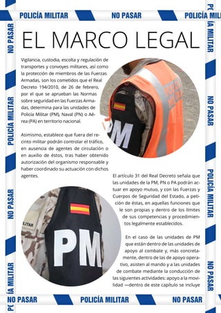 Vigilancia, custodia, escolta y regulación de
transportes y convoyes militares, así como
la protección de miembros de las Fuerzas
Armadas, son los cometidos que el Real
Decreto 194/2010, de 26 de febrero,
por el que se aprueban las Normas
sobre seguridad en las Fuerzas Arma-
das, determina para las unidades de
Policía Militar (PM), Naval (PN) o Aé-
rea (PA) en territorio nacional.
Asimismo, establece que fuera del re-
cinto militar podrán controlar el tráfico,
en ausencia de agentes de circulación o
en auxilio de éstos, tras haber obtenido
autorización del organismo responsable y
haber coordinado su actuación con dichos
agentes. El artículo 31 del Real Decreto señala que
las unidades de la PM, PN o PA podrán ac-
tuar en apoyo mutuo, y con las Fuerzas y
Cuerpos de Seguridad del Estado, a peti-
ción de éstas, en aquellas funciones que
le son propias y dentro de los límites
de sus competencias y procedimien-
tos legalmente establecidos.
En el caso de las unidades de PM
que están dentro de las unidades de
apoyo al combate y, más concreta-
mente, dentro de las de apoyo opera-
tivo, asisten al mando y a las unidades
de combate mediante la conducción de
las siguientes actividades: apoyo a la movi-
lidad —dentro de este capítulo se incluye
EL MARCO LEGAL
 
