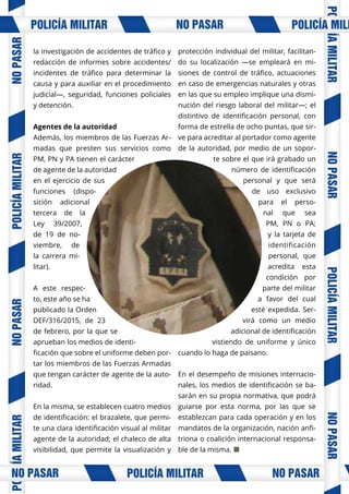 la investigación de accidentes de tráfico y
redacción de informes sobre accidentes/
incidentes de tráfico para determinar la
causa y para auxiliar en el procedimiento
judicial—, seguridad, funciones policiales
y detención.
Agentes de la autoridad
Además, los miembros de las Fuerzas Ar-
madas que presten sus servicios como
PM, PN y PA tienen el carácter
de agente de la autoridad
en el ejercicio de sus
funciones (dispo-
sición adicional
tercera de la
Ley 39/2007,
de 19 de no-
viembre, de
la carrera mi-
litar).
A este respec-
to, este año se ha
publicado la Orden
DEF/316/2015, de 23
de febrero, por la que se
aprueban los medios de identi-
ficación que sobre el uniforme deben por-
tar los miembros de las Fuerzas Armadas
que tengan carácter de agente de la auto-
ridad.
En la misma, se establecen cuatro medios
de identificación: el brazalete, que permi-
te una clara identificación visual al militar
agente de la autoridad; el chaleco de alta
visibilidad, que permite la visualización y
protección individual del militar, facilitan-
do su localización —se empleará en mi-
siones de control de tráfico, actuaciones
en caso de emergencias naturales y otras
en las que su empleo implique una dismi-
nución del riesgo laboral del militar—; el
distintivo de identificación personal, con
forma de estrella de ocho puntas, que sir-
ve para acreditar al portador como agente
de la autoridad, por medio de un sopor-
te sobre el que irá grabado un
número de identificación
personal y que será
de uso exclusivo
para el perso-
nal que sea
PM, PN o PA;
y la tarjeta de
identificación
personal, que
acredita esta
condición por
parte del militar
a favor del cual
esté expedida. Ser-
virá como un medio
adicional de identificación
vistiendo de uniforme y único
cuando lo haga de paisano.
En el desempeño de misiones internacio-
nales, los medios de identificación se ba-
sarán en su propia normativa, que podrá
guiarse por esta norma, por las que se
establezcan para cada operación y en los
mandatos de la organización, nación anfi-
triona o coalición internacional responsa-
ble de la misma. ¢
 