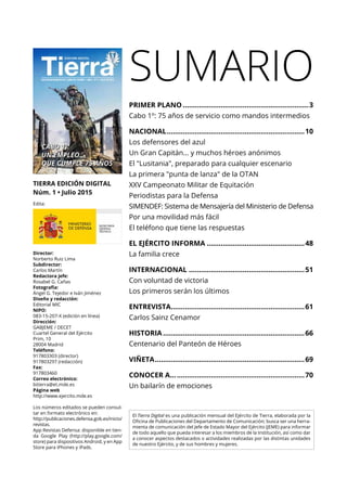 TIERRA EDICIÓN DIGITAL
Núm. 1 • Julio 2015
Edita:
Director:
Norberto Ruiz Lima
Subdirector:
Carlos Martín
Redactora jefe:
Rosabel G. Cañas
Fotografía:
Ángel G. Tejedor e Iván Jiménez
Diseño y redacción:
Editorial MIC
NIPO:
083-15-207-X (edición en línea)
Dirección:
GABJEME / DECET
Cuartel General del Ejército
Prim, 10
28004 Madrid
Teléfono:
917803303 (director)
917803297 (redacción)
Fax:
917803460
Correo electrónico:
bitierra@et.mde.es
Página web
http://www.ejercito.mde.es
Los números editados se pueden consul-
tar en formato electrónico en:
http://publicaciones.defensa.gob.es/inicio/
revistas.
App Revistas Defensa: disponible en tien-
da Google Play (http://play.google.com/
store) para dispositivos Android, y en App
Store para iPhones y iPads.
SUMARIO
El Tierra Digital es una publicación mensual del Ejército de Tierra, elaborada por la
Oficina de Publicaciones del Departamento de Comunicación; busca ser una herra-
mienta de comunicación del Jefe de Estado Mayor del Ejército (JEME) para informar
de todo aquello que pueda interesar a los miembros de la Institución, así como dar
a conocer aspectos destacados o actividades realizadas por las distintas unidades
de nuestro Ejército, y de sus hombres y mujeres.
PRIMER PLANO................................................................3
Cabo 1º: 75 años de servicio como mandos intermedios
NACIONAL......................................................................10
Los defensores del azul
Un Gran Capitán... y muchos héroes anónimos
El "Lusitania", preparado para cualquier escenario
La primera "punta de lanza" de la OTAN
XXV Campeonato Militar de Equitación
Periodistas para la Defensa
SIMENDEF: Sistema de Mensajería del Ministerio de Defensa
Por una movilidad más fácil
El teléfono que tiene las respuestas
EL EJÉRCITO INFORMA..................................................48
La familia crece
INTERNACIONAL...........................................................51
Con voluntad de victoria
Los primeros serán los últimos
ENTREVISTA....................................................................61
Carlos Sainz Cenamor
HISTORIA........................................................................66
Centenario del Panteón de Héroes
VIÑETA............................................................................69
CONOCER A....................................................................70
Un bailarín de emociones
 