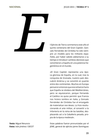 NACIONAL	 JULIO 2015 | TIERRA Nº 1
	 21
Texto: Miguel Renuncio
Fotos: Iván Jiménez / DECET
l Ejército de Tierra conmemora este año el
quinto centenario del Gran Capitán. Gon-
zalo Fernández de Córdoba ha sido siem-
pre un modelo para los militares espa-
ñoles, por haber sabido adelantarse a su
tiempo e introducir cambios decisivos que
convirtieron a España en una potencia he-
gemónica en el mundo.
«El Gran Capitán representa una épo-
ca gloriosa de España, en la cual, tras la
conquista de Granada, nuestro país des-
cubrió América y se convirtió en puente
entre dos continentes. Muchos en Europa
pensaron entonces que ese esfuerzo haría
que España se olvidara del Mediterráneo,
pero se equivocaron, porque Fernando
el Católico no quiso permitir que Francia
nos hiciera sombra en Italia, y Gonzalo
Fernández de Córdoba fue el encargado
de materializar ese deseo. Lo hizo revolu-
cionando el arte militar, al convertir a la
Infantería en la reina de las batallas, des-
plazando así a la Caballería pesada, pro-
pia de la época medieval».
Estas palabras fueron pronunciadas por el
JEME, general de ejército Jaime Domínguez
E
 