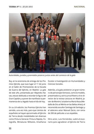 TIERRA Nº 1 | JULIO 2015 	 NACIONAL
22
Buj, en la ceremonia de entrega de los Pre-
mios Ejército, que tuvo lugar el 11 de junio
en el Salón de Promociones de la Escuela
de Guerra del Ejército, en Madrid. La gala
de este año, presentada por Alejandra Na-
vas, estuvo dedicada a recordar la figura del
Gran Capitán y a poner de manifiesto la per-
manencia de su legado hasta el día de hoy.
En su LIII edición, los Premios Ejército han
servido, una vez más, para que cientos de
españoles se hayan aproximado al Ejército
de Tierra desde modalidades tan diversas
como Pintura General, Pintura Rápida, Fo-
tografía, Miniaturas Militares, Enseñanza
Escolar e Investigación en Humanidades y
Ciencias Sociales.
Además, a la gala asistieron un gran núme-
ro de personajes famosos, como la modelo,
presentadora y actriz Juncal Rivero; el ex di-
rector de la revista Lecturas en Madrid, Ja-
vier de Montini; la bailarina María Rosa (Me-
dalla de Oro al Mérito en las Bellas Artes); el
reconocido escultor Santiago de Santiago; y
el veterano actor Manuel Zarzo, con cerca
de 200 de películas a sus espaldas.
Otro actor, Luis Fernández, subió al esce-
nario para agradecer al Ejército de Tierra
Autoridades, jurados y premiados posaron juntos antes del comienzo de la gala
 