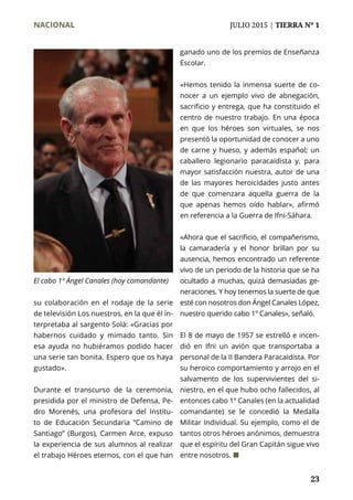 NACIONAL	 JULIO 2015 | TIERRA Nº 1
	 23
su colaboración en el rodaje de la serie
de televisión Los nuestros, en la que él in-
terpretaba al sargento Solá: «Gracias por
habernos cuidado y mimado tanto. Sin
esa ayuda no hubiéramos podido hacer
una serie tan bonita. Espero que os haya
gustado».
Durante el transcurso de la ceremonia,
presidida por el ministro de Defensa, Pe-
dro Morenés, una profesora del Institu-
to de Educación Secundaria “Camino de
Santiago” (Burgos), Carmen Arce, expuso
la experiencia de sus alumnos al realizar
el trabajo Héroes eternos, con el que han
ganado uno de los premios de Enseñanza
Escolar.
«Hemos tenido la inmensa suerte de co-
nocer a un ejemplo vivo de abnegación,
sacrificio y entrega, que ha constituido el
centro de nuestro trabajo. En una época
en que los héroes son virtuales, se nos
presentó la oportunidad de conocer a uno
de carne y hueso, y además español; un
caballero legionario paracaidista y, para
mayor satisfacción nuestra, autor de una
de las mayores heroicidades justo antes
de que comenzara aquella guerra de la
que apenas hemos oído hablar», afirmó
en referencia a la Guerra de Ifni-Sáhara.
«Ahora que el sacrificio, el compañerismo,
la camaradería y el honor brillan por su
ausencia, hemos encontrado un referente
vivo de un periodo de la historia que se ha
ocultado a muchas, quizá demasiadas ge-
neraciones. Y hoy tenemos la suerte de que
esté con nosotros don Ángel Canales López,
nuestro querido cabo 1º Canales», señaló.
El 8 de mayo de 1957 se estrelló e incen-
dió en Ifni un avión que transportaba a
personal de la II Bandera Paracaidista. Por
su heroico comportamiento y arrojo en el
salvamento de los supervivientes del si-
niestro, en el que hubo ocho fallecidos, al
entonces cabo 1º Canales (en la actualidad
comandante) se le concedió la Medalla
Militar Individual. Su ejemplo, como el de
tantos otros héroes anónimos, demuestra
que el espíritu del Gran Capitán sigue vivo
entre nosotros. ¢
El cabo 1º Ángel Canales (hoy comandante)
 