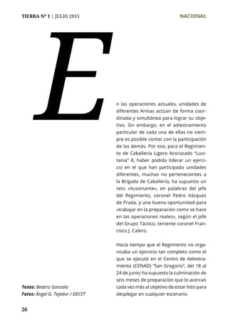TIERRA Nº 1 | JULIO 2015 	 NACIONAL
26
n las operaciones actuales, unidades de
diferentes Armas actúan de forma coor-
dinada y simultánea para lograr su obje-
tivo. Sin embargo, en el adiestramiento
particular de cada una de ellas no siem-
pre es posible contar con la participación
de las demás. Por eso, para el Regimien-
to de Caballería Ligero Acorazado “Lusi-
tania” 8, haber podido liderar un ejerci-
cio en el que han participado unidades
diferentes, muchas no pertenecientes a
la Brigada de Caballería, ha supuesto un
reto «ilusionante», en palabras del jefe
del Regimiento, coronel Pedro Vázquez
de Prada, y una buena oportunidad para
«trabajar en la preparación como se hace
en las operaciones reales», según el jefe
del Grupo Táctico, teniente coronel Fran-
cisco J. Calero.
Hacía tiempo que el Regimiento no orga-
nizaba un ejercicio tan completo como el
que se ejecutó en el Centro de Adiestra-
miento (CENAD) “San Gregorio”, del 18 al
24 de junio; ha supuesto la culminación de
seis meses de preparación que lo acercan
cada vez más al objetivo de estar listo para
desplegar en cualquier escenario.
E
Texto: Beatriz Gonzalo
Fotos: Ángel G. Tejedor / DECET
 