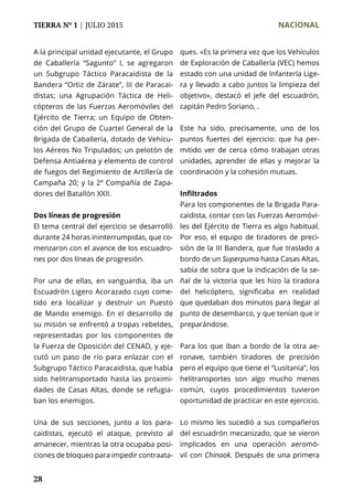 TIERRA Nº 1 | JULIO 2015 	 NACIONAL
28
A la principal unidad ejecutante, el Grupo
de Caballería “Sagunto” I, se agregaron
un Subgrupo Táctico Paracaidista de la
Bandera “Ortiz de Zárate”, III de Paracai-
distas; una Agrupación Táctica de Heli-
cópteros de las Fuerzas Aeromóviles del
Ejército de Tierra; un Equipo de Obten-
ción del Grupo de Cuartel General de la
Brigada de Caballería, dotado de Vehícu-
los Aéreos No Tripulados; un pelotón de
Defensa Antiaérea y elemento de control
de fuegos del Regimiento de Artillería de
Campaña 20; y la 2ª Compañía de Zapa-
dores del Batallón XXII.
Dos líneas de progresión
El tema central del ejercicio se desarrolló
durante 24 horas ininterrumpidas, que co-
menzaron con el avance de los escuadro-
nes por dos líneas de progresión.
Por una de ellas, en vanguardia, iba un
Escuadrón Ligero Acorazado cuyo come-
tido era localizar y destruir un Puesto
de Mando enemigo. En el desarrollo de
su misión se enfrentó a tropas rebeldes,
representadas por los componentes de
la Fuerza de Oposición del CENAD, y eje-
cutó un paso de río para enlazar con el
Subgrupo Táctico Paracaidista, que había
sido helitransportado hasta las proximi-
dades de Casas Altas, donde se refugia-
ban los enemigos.
Una de sus secciones, junto a los para-
caidistas, ejecutó el ataque, previsto al
amanecer, mientras la otra ocupaba posi-
ciones de bloqueo para impedir contraata-
ques. «Es la primera vez que los Vehículos
de Exploración de Caballería (VEC) hemos
estado con una unidad de Infantería Lige-
ra y llevado a cabo juntos la limpieza del
objetivo», destacó el jefe del escuadrón,
capitán Pedro Soriano, .
Este ha sido, precisamente, uno de los
puntos fuertes del ejercicio: que ha per-
mitido ver de cerca cómo trabajan otras
unidades, aprender de ellas y mejorar la
coordinación y la cohesión mutuas.
Infiltrados
Para los componentes de la Brigada Para-
caidista, contar con las Fuerzas Aeromóvi-
les del Ejército de Tierra es algo habitual.
Por eso, el equipo de tiradores de preci-
sión de la III Bandera, que fue traslado a
bordo de un Superpuma hasta Casas Altas,
sabía de sobra que la indicación de la se-
ñal de la victoria que les hizo la tiradora
del helicóptero, significaba en realidad
que quedaban dos minutos para llegar al
punto de desembarco, y que tenían que ir
preparándose.
Para los que iban a bordo de la otra ae-
ronave, también tiradores de precisión
pero el equipo que tiene el “Lusitania”, los
helitransportes son algo mucho menos
común, cuyos procedimientos tuvieron
oportunidad de practicar en este ejercicio.
Lo mismo les sucedió a sus compañeros
del escuadrón mecanizado, que se vieron
implicados en una operación aeromó-
vil con Chinook. Después de una primera
 