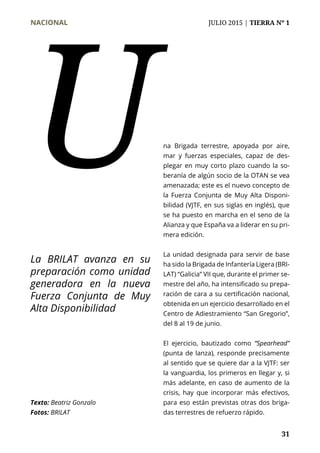NACIONAL	 JULIO 2015 | TIERRA Nº 1
	 31
na Brigada terrestre, apoyada por aire,
mar y fuerzas especiales, capaz de des-
plegar en muy corto plazo cuando la so-
beranía de algún socio de la OTAN se vea
amenazada; este es el nuevo concepto de
la Fuerza Conjunta de Muy Alta Disponi-
bilidad (VJTF, en sus siglas en inglés), que
se ha puesto en marcha en el seno de la
Alianza y que España va a liderar en su pri-
mera edición.
La unidad designada para servir de base
ha sido la Brigada de Infantería Ligera (BRI-
LAT) “Galicia” VII que, durante el primer se-
mestre del año, ha intensificado su prepa-
ración de cara a su certificación nacional,
obtenida en un ejercicio desarrollado en el
Centro de Adiestramiento “San Gregorio”,
del 8 al 19 de junio.
El ejercicio, bautizado como “Spearhead”
(punta de lanza), responde precisamente
al sentido que se quiere dar a la VJTF: ser
la vanguardia, los primeros en llegar y, si
más adelante, en caso de aumento de la
crisis, hay que incorporar más efectivos,
para eso están previstas otras dos briga-
das terrestres de refuerzo rápido.
U
Texto: Beatriz Gonzalo
Fotos: BRILAT
La BRILAT avanza en su
preparación como unidad
generadora en la nueva
Fuerza Conjunta de Muy
Alta Disponibilidad
 
