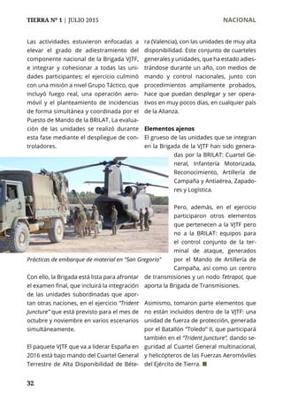 TIERRA Nº 1 | JULIO 2015 	 NACIONAL
32
Las actividades estuvieron enfocadas a
elevar el grado de adiestramiento del
componente nacional de la Brigada VJTF,
e integrar y cohesionar a todas las uni-
dades participantes; el ejercicio culminó
con una misión a nivel Grupo Táctico, que
incluyó fuego real, una operación aero-
móvil y el planteamiento de incidencias
de forma simultánea y coordinada por el
Puesto de Mando de la BRILAT. La evalua-
ción de las unidades se realizó durante
esta fase mediante el despliegue de con-
troladores.
Con ello, la Brigada está lista para afrontar
el examen final, que incluirá la integración
de las unidades subordinadas que apor-
tan otras naciones, en el ejercicio “Trident
Juncture” que está previsto para el mes de
octubre y noviembre en varios escenarios
simultáneamente.
El paquete VJTF que va a liderar España en
2016 está bajo mando del Cuartel General
Terrestre de Alta Disponibilidad de Béte-
ra (Valencia), con las unidades de muy alta
disponibilidad. Este conjunto de cuarteles
generales y unidades, que ha estado adies-
trándose durante un año, con medios de
mando y control nacionales, junto con
procedimientos ampliamente probados,
hace que puedan desplegar y ser opera-
tivos en muy pocos días, en cualquier país
de la Alianza.
Elementos ajenos
El grueso de las unidades que se integran
en la Brigada de la VJTF han sido genera-
das por la BRILAT: Cuartel Ge-
neral, Infantería Motorizada,
Reconocimiento, Artillería de
Campaña y Antiaérea, Zapado-
res y Logística.
Pero, además, en el ejercicio
participaron otros elementos
que pertenecen a la VJTF pero
no a la BRILAT: equipos para
el control conjunto de la ter-
minal de ataque, generados
por el Mando de Artillería de
Campaña, así como un centro
de transmisiones y un nodo Tetrapol, que
aporta la Brigada de Transmisiones.
Asimismo, tomaron parte elementos que
no están incluidos dentro de la VJTF: una
unidad de fuerza de protección, generada
por el Batallón “Toledo” II, que participará
también en el “Trident Juncture”, dando se-
guridad al Cuartel General multinacional,
y helicópteros de las Fuerzas Aeromóviles
del Ejército de Tierra. ¢
Prácticas de embarque de material en "San Gregorio"
 