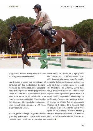 35
y agradeció a todos el esfuerzo realizado
en la organización del evento.
Las distintas pruebas que constituyen el
concurso son las modalidades Comple-
mentaria, de Hermandad, Inter-Escuadro-
nes y el Campeonato Militar propiamente
dicho. La diferencia fundamental entre
ellas es la altura de los obstáculos: 1,20
m en la primera modalidad, 0,90 m en las
dos siguientes (Hermandad es individual e
Inter-Escuadrones en grupo) y 1,45 m en
el Campeonato Militar.
El JEME, general de ejército Jaime Domín-
guez Buj, presidió la clausura del cam-
peonato, que contó con la participación
de la Banda de Guerra de la Agrupación
de Transporte 1, la Música de la Direc-
ción de Acuartelamiento y una formación
a caballo de los participantes militares. Al
acto asistió el secretario general técnico
del Ministerio de Defensa, David San-
tos, y el vicepresidente de la Federación
Española de Equitación, Jaime Rivera. A
continuación se procedió a la entrega de
trofeos del Campeonato Nacional Militar.
El primer clasificado fue el subteniente
Prisciano J. Delgado, de la Guardia Real;
el segundo, el comandante Daniel Váz-
quez, de la Academia General Militar; y
tercero, el teniente coronel Luis Fernán-
dez, de Cría Caballar de las Fuerzas Ar-
madas. ¢
NACIONAL	 JULIO 2015 | TIERRA Nº 1
 