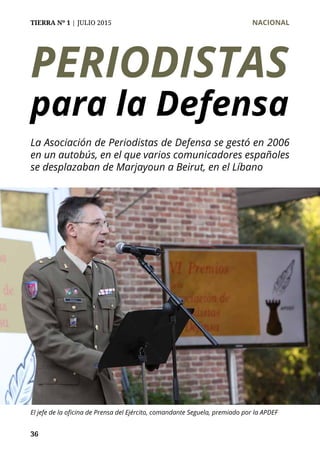 TIERRA Nº 1 | JULIO 2015 	 NACIONAL
36
PERIODISTAS
para la Defensa
La Asociación de Periodistas de Defensa se gestó en 2006
en un autobús, en el que varios comunicadores españoles
se desplazaban de Marjayoun a Beirut, en el Líbano
El jefe de la oficina de Prensa del Ejército, comandante Seguela, premiado por la APDEF
 