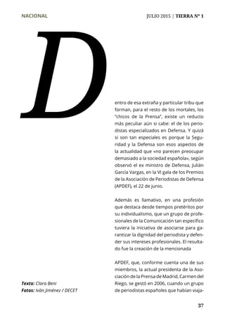 NACIONAL	 JULIO 2015 | TIERRA Nº 1
	 37
entro de esa extraña y particular tribu que
forman, para el resto de los mortales, los
“chicos de la Prensa”, existe un reducto
más peculiar aún si cabe: el de los perio-
distas especializados en Defensa. Y quizá
si son tan especiales es porque la Segu-
ridad y la Defensa son esos aspectos de
la actualidad que «no parecen preocupar
demasiado a la sociedad española», según
observó el ex ministro de Defensa, Julián
García Vargas, en la VI gala de los Premios
de la Asociación de Periodistas de Defensa
(APDEF), el 22 de junio.
Además es llamativo, en una profesión
que destaca desde tiempos pretéritos por
su individualismo, que un grupo de profe-
sionales de la Comunicación tan específico
tuviera la iniciativa de asociarse para ga-
rantizar la dignidad del periodista y defen-
der sus intereses profesionales. El resulta-
do fue la creación de la mencionada
APDEF, que, conforme cuenta una de sus
miembros, la actual presidenta de la Aso-
ciación de la Prensa de Madrid, Carmen del
Riego, se gestó en 2006, cuando un grupo
de periodistas españoles que habían viaja-
D
Texto: Clara Beni
Fotos: Iván Jiménez / DECET
 