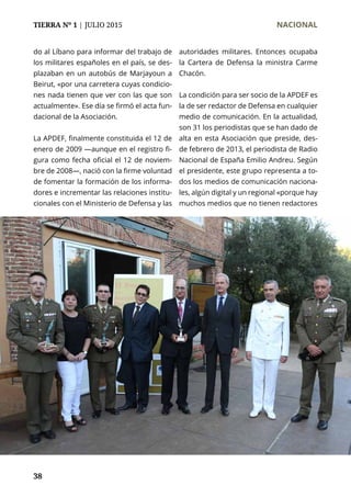 TIERRA Nº 1 | JULIO 2015 	 NACIONAL
38
do al Líbano para informar del trabajo de
los militares españoles en el país, se des-
plazaban en un autobús de Marjayoun a
Beirut, «por una carretera cuyas condicio-
nes nada tienen que ver con las que son
actualmente». Ese día se firmó el acta fun-
dacional de la Asociación.
La APDEF, finalmente constituida el 12 de
enero de 2009 —aunque en el registro fi-
gura como fecha oficial el 12 de noviem-
bre de 2008—, nació con la firme voluntad
de fomentar la formación de los informa-
dores e incrementar las relaciones institu-
cionales con el Ministerio de Defensa y las
autoridades militares. Entonces ocupaba
la Cartera de Defensa la ministra Carme
Chacón.
La condición para ser socio de la APDEF es
la de ser redactor de Defensa en cualquier
medio de comunicación. En la actualidad,
son 31 los periodistas que se han dado de
alta en esta Asociación que preside, des-
de febrero de 2013, el periodista de Radio
Nacional de España Emilio Andreu. Según
el presidente, este grupo representa a to-
dos los medios de comunicación naciona-
les, algún digital y un regional «porque hay
muchos medios que no tienen redactores
 