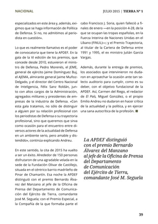 NACIONAL	 JULIO 2015 | TIERRA Nº 1
	 39
especializados en este área y, además, exi-
gimos que se haga información de Política
de Defensa. Si no, no admitimos al perio-
dista en cuestión».
Lo que es realmente llamativo es el poder
de convocatoria que tiene la APDEF. En la
gala de la VI edición de los premios, que
concede desde 2010, estuvieron el minis-
tro de Defensa, Pedro Morenés, el JEME,
general de ejército Jaime Domínguez Buj,
el AJEMA, almirante general Jaime Muñoz-
Delgado, y el director del Centro Nacional
de Inteligencia, Félix Sanz Roldán, jun-
to con altos cargos de la Administración,
agregados militares y presidentes de em-
presas de la industria de Defensa. «Con
esta gala tratamos, no sólo de distinguir
a alguien por su relación profesional con
los periodistas de Defensa o su trayectoria
profesional, sino que queremos que sirva
como ocasión para el encuentro entre di-
versos actores de la actualidad de Defensa
en un ambiente serio, pero amable y dis-
tendido», continúa explicando Andreu.
En este sentido, la cita de 2015 ha vuelto
a ser un éxito. Alrededor de 150 personas
disfrutaron de una agradable velada en la
sede de la Fundación Olivar de Castillejo,
situada en el céntrico barrio madrileño de
Pinar de Chamartín. Esa noche la APDEF
distinguió con el premio Bernardo Álva-
rez del Manzano al jefe de la Oficina de
Prensa del Departamento de Comunica-
ción del Ejército de Tierra, comandante
José M. Seguela; con el Premio Especial, a
la Compañía de la que formaba parte el
cabo Francisco J. Soria, quien falleció a fi-
nales de enero —en la posición 4-28, de la
que se ocupan las tropas españolas, en la
Fuerza Interina de Naciones Unidas en el
Líbano (FINUL)—; y el Premio Trayectoria,
al titular de la Cartera de Defensa entre
1991 y 1995, el ex ministro Julián García
Vargas.
Además, durante la entrega de premios,
los asociados que intervinieron no duda-
ron en aprovechar la ocasión ante tan se-
lecto auditorio para cumplir, como es su
deber, con el objetivo fundacional de la
APDEF. Así, Carmen del Riego, el redactor
de El País, Miguel González, o el propio
Emilio Andreu no dudaron en hacer crítica
de la actualidad y la política, y en ejercer
una sana autocrítica de la profesión. ¢
La APDEF distinguió
con el premio Bernardo
Álvarez del Manzano
al jefe de la Oficina de Prensa
del Departamento
de Comunicación
del Ejército de Tierra,
comandante José M. Seguela
 