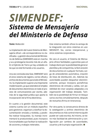 TIERRA Nº 1 | JULIO 2015 	 NACIONAL
40
SIMENDEF:
Sistema de Mensajería
del Ministerio de Defensa
La implantación del nuevo Sistema de Men-
sajería oficial —de correspondencia no cla-
sificada— y gestión documental del Ministe-
rio de Defensa (SIMENDEF) está en marcha
y va a prolongarse durante más de un año.
En el Ejército de Tierra ya hay unidades en
las que se está formando a los usuarios.
Una vez concluida esta fase, SIMENDEF será
el único sistema de registro, correo oficial y
archivodedocumentosparatodoelMiniste-
rio. Su implantación supone una importante
modernización, ya que extenderá el empleo
de documentos electrónicos en todo el pro-
ceso de comunicaciones por escrito, ade-
más de la seguridad jurídica que aporta la
incorporación de la firma electrónica.
En cuanto a la gestión documental, este
sistema cuenta con un módulo específico
para gestionar, organizar y clasificar la do-
cumentación enviada y recibida, y posibi-
lita realizar búsquedas. Su manejo incre-
mentará la productividad, pues incorpora
funcionalidades que facilitan la realización
de acciones y trabajos reiterados.
Este sistema también ofrece la ventaja de
la integración con otros sistemas en uso:
MESINCET, fax, correo interpersonal, y
otros sistemas corporativos.
De cara al usuario, el Sistema de Mensa-
jería ofrece facilidades y garantías para el
trabajo diario por la posibilidad de generar
plantillas y de compartirlas, la fácil anexión
de documentos en cualquier formato, car-
ga de antecedentes automática, creación
de listas de distribución, etc. Además las
autoridades pueden despachar electróni-
camente, porque incorpora portafirmas
electrónicos de entrada y salida, con po-
sibilidad de crear carpetas adaptadas a la
organización del trabajo deseada. Tam-
bién da la posibilidad de firmar en bloque
varios escritos simultáneamente, después
de revisarlos (firma en itinerancia).
Por otra parte, la consecuencia directa de
la catalogación y archivo electrónico de
documentos es más control interno (quién
puede ver cada escrito). Así mismo, se tie-
ne más facilidad de administración y con-
figuración por cambios de autoridades,
usuarios y de la propia organización. ¢
Texto: Redacción
 