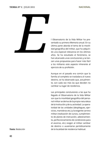 TIERRA Nº 1 | JULIO 2015 	 NACIONAL
42
l Observatorio de la Vida Militar ha pre-
sentado su primera Memoria anual. En su
última parte aborda el tema de la movili-
dad geográfica del militar, que ha adquiri-
do una especial relevancia en los últimos
años. Se ha estudiado el fenómeno, se
han alcanzado unas conclusiones y se lan-
zan unas propuestas para hacer más fácil
a los militares este aspecto inherente al
ejercicio de su profesión.
Aunque en el pasado era común que la
familia al completo se trasladara al nuevo
destino, se ha observado que, actualmen-
te, son cada vez más las que deciden no
cambiar su lugar de residencia.
Las principales conclusiones a las que ha
llegado el Observatorio de la Vida Militar
son que la movilidad geográfica del perso-
nal militar se deriva de la propia naturaleza
de la Institución y de su actividad. La opera-
tividad de las unidades (despliegues, ejer-
cicios, maniobras etc.) y la exigente carrera
militar (realización de cursos, cumplimien-
to de planes de instrucción, adiestramien-
to, perfeccionamiento de condiciones para
el ascenso, etc.) exigen al militar cambiar
de destino o ausentarse periódicamente
de la localidad de residencia habitual.Texto: Redacción
E
 