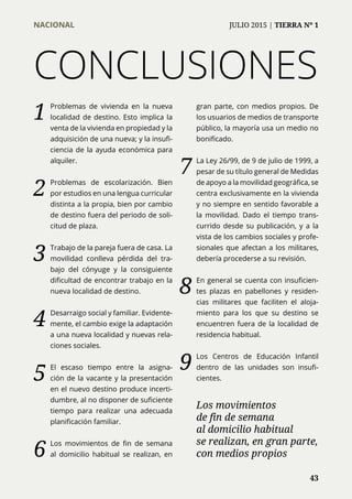 1	 Problemas de vivienda en la nueva
localidad de destino. Esto implica la
venta de la vivienda en propiedad y la
adquisición de una nueva; y la insufi-
ciencia de la ayuda económica para
alquiler.
2	 Problemas de escolarización. Bien
por estudios en una lengua curricular
distinta a la propia, bien por cambio
de destino fuera del periodo de soli-
citud de plaza.
3	 Trabajo de la pareja fuera de casa. La
movilidad conlleva pérdida del tra-
bajo del cónyuge y la consiguiente
dificultad de encontrar trabajo en la
nueva localidad de destino.
4	 Desarraigo social y familiar. Evidente-
mente, el cambio exige la adaptación
a una nueva localidad y nuevas rela-
ciones sociales.
5	 El escaso tiempo entre la asigna-
ción de la vacante y la presentación
en el nuevo destino produce incerti-
dumbre, al no disponer de suficiente
tiempo para realizar una adecuada
planificación familiar.
6	 Los movimientos de fin de semana
al domicilio habitual se realizan, en
gran parte, con medios propios. De
los usuarios de medios de transporte
público, la mayoría usa un medio no
bonificado.
7	 La Ley 26/99, de 9 de julio de 1999, a
pesar de su título general de Medidas
de apoyo a la movilidad geográfica, se
centra exclusivamente en la vivienda
y no siempre en sentido favorable a
la movilidad. Dado el tiempo trans-
currido desde su publicación, y a la
vista de los cambios sociales y profe-
sionales que afectan a los militares,
debería procederse a su revisión.
8	 En general se cuenta con insuficien-
tes plazas en pabellones y residen-
cias militares que faciliten el aloja-
miento para los que su destino se
encuentren fuera de la localidad de
residencia habitual.
9	 Los Centros de Educación Infantil
dentro de las unidades son insufi-
cientes.
CONCLUSIONES
Los movimientos
de fin de semana
al domicilio habitual
se realizan, en gran parte,
con medios propios
NACIONAL	 JULIO 2015 | TIERRA Nº 1
	 43
 