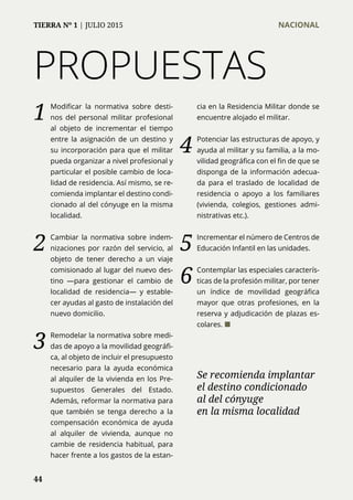PROPUESTAS
1	 Modificar la normativa sobre desti-
nos del personal militar profesional
al objeto de incrementar el tiempo
entre la asignación de un destino y
su incorporación para que el militar
pueda organizar a nivel profesional y
particular el posible cambio de loca-
lidad de residencia. Así mismo, se re-
comienda implantar el destino condi-
cionado al del cónyuge en la misma
localidad.
2	 Cambiar la normativa sobre indem-
nizaciones por razón del servicio, al
objeto de tener derecho a un viaje
comisionado al lugar del nuevo des-
tino —para gestionar el cambio de
localidad de residencia— y estable-
cer ayudas al gasto de instalación del
nuevo domicilio.
3	 Remodelar la normativa sobre medi-
das de apoyo a la movilidad geográfi-
ca, al objeto de incluir el presupuesto
necesario para la ayuda económica
al alquiler de la vivienda en los Pre-
supuestos Generales del Estado.
Además, reformar la normativa para
que también se tenga derecho a la
compensación económica de ayuda
al alquiler de vivienda, aunque no
cambie de residencia habitual, para
hacer frente a los gastos de la estan-
cia en la Residencia Militar donde se
encuentre alojado el militar.
4	 Potenciar las estructuras de apoyo, y
ayuda al militar y su familia, a la mo-
vilidad geográfica con el fin de que se
disponga de la información adecua-
da para el traslado de localidad de
residencia o apoyo a los familiares
(vivienda, colegios, gestiones admi-
nistrativas etc.).
5	 Incrementar el número de Centros de
Educación Infantil en las unidades.
6	 Contemplar las especiales caracterís-
ticas de la profesión militar, por tener
un índice de movilidad geográfica
mayor que otras profesiones, en la
reserva y adjudicación de plazas es-
colares. ¢
Se recomienda implantar
el destino condicionado
al del cónyuge
en la misma localidad
44
TIERRA Nº 1 | JULIO 2015 	 NACIONAL
 
