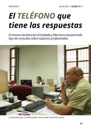 NACIONAL	 JULIO 2015 | TIERRA Nº 1
	 45
El TELÉFONO que
tiene las respuestas
El número de Atención al Soldado y Marinero resuelve todo
tipo de consultas sobre aspectos profesionales
Las llamadas que se reciben pueden durar desde 5 hasta 40 minutos
 