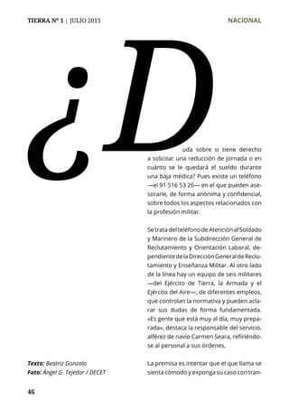 TIERRA Nº 1 | JULIO 2015 	 NACIONAL
46
¿D
Texto: Beatriz Gonzalo
Foto: Ángel G. Tejedor / DECET
		 uda sobre si tiene derecho
a solicitar una reducción de jornada o en
cuánto se le quedará el sueldo durante
una baja médica? Pues existe un teléfono
—el 91 516 53 26— en el que pueden ase-
sorarle, de forma anónima y confidencial,
sobre todos los aspectos relacionados con
la profesión militar.
SetratadelteléfonodeAtenciónalSoldado
y Marinero de la Subdirección General de
Reclutamiento y Orientación Laboral, de-
pendientedelaDirecciónGeneraldeReclu-
tamiento y Enseñanza Militar. Al otro lado
de la línea hay un equipo de seis militares
—del Ejército de Tierra, la Armada y el
Ejército del Aire—, de diferentes empleos,
que controlan la normativa y pueden acla-
rar sus dudas de forma fundamentada.
«Es gente que está muy al día, muy prepa-
rada», destaca la responsable del servicio,
alférez de navío Carmen Seara, refiriéndo-
se al personal a sus órdenes.
La premisa es intentar que el que llama se
sienta cómodo y exponga su caso con tran-
 